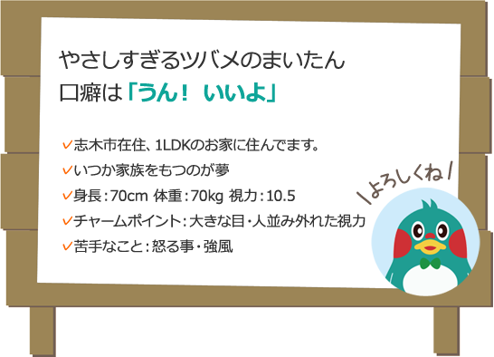 やさしすぎるツバメのまいたん 口癖は「うん！ いいよ」 志木市在住、1LDKのお家に住んでます。いつか家族をもつのが夢身長：70cm 体重：70kg 視力：10.5チャームポイント：大きな目・人並み外れた視力苦手なこと：怒る事・強風 よろしくね