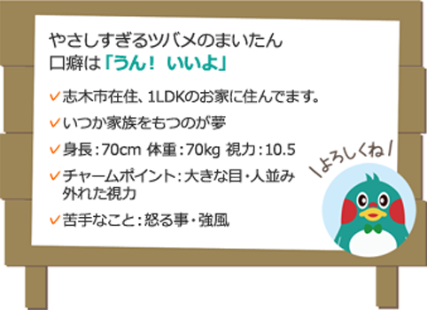 やさしすぎるツバメのまいたん 口癖は「うん！ いいよ」 志木市在住、1LDKのお家に住んでます。いつか家族をもつのが夢身長：70cm 体重：70kg 視力：10.5チャームポイント：大きな目・人並み外れた視力苦手なこと：怒る事・強風 よろしくね